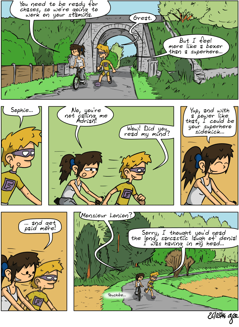 In the countryside, Sophie is riding her bike and Superfluous is running alongside her in shorts. Sophie says, “You need to be ready for chases, so we're going to work on your stamina.” Superfluous: “Great. But I feel more like a boxer than a superhero…” He has an idea: “Sophie...” Sophie senses what's coming and cuts him off: “No, you're not calling me Adrian!” Superfluous: “Wow! Did you read my mind?” Sophie laughs: “Yup, and with a power like that, I could be your superhero sidekick… and get paid more!” When he doesn't answer, she asks: “Monsieur Lonion?” He says: “Sorry, I thought you'd read the long, sarcastic laugh of denial I was having in my head…” Sophie says: ”Touchée…” Note: Comic strip licensed under CC BY SA (grisebouille.net), drawn on March 26, 2014 by Gee.